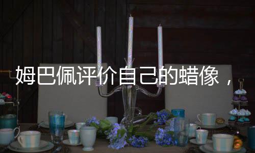 姆巴佩評價自己的蠟像，獨特魅力與真實寫照