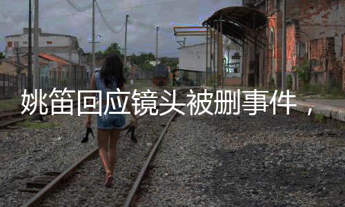 姚笛回應(yīng)鏡頭被刪事件，生活仍需繼續(xù)前行