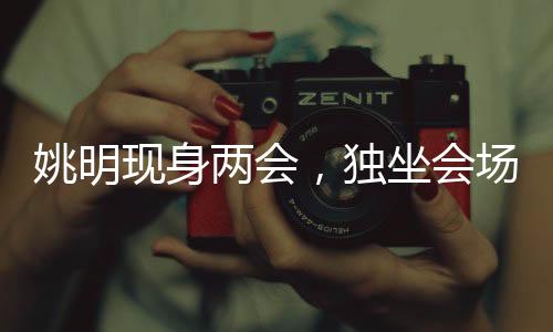 姚明現(xiàn)身兩會，獨(dú)坐會場最后一排——聚焦體育界的關(guān)注焦點