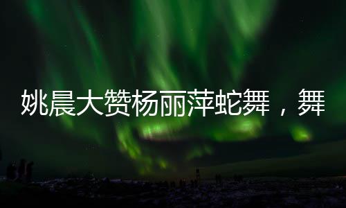 姚晨大贊楊麗萍蛇舞，舞者之間的跨越時(shí)代的贊賞與傳承之美