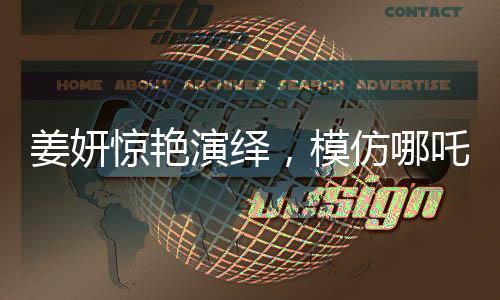 姜妍驚艷演繹，模仿哪吒里海夜叉說(shuō)話(huà)，展現(xiàn)獨(dú)特魅力