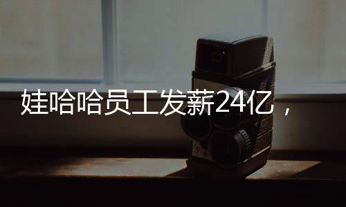 娃哈哈員工發(fā)薪24億，企業(yè)責任與社會擔當并重