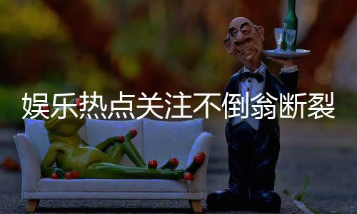 娛樂熱點關(guān)注不倒翁斷裂演員摔倒引發(fā)關(guān)注