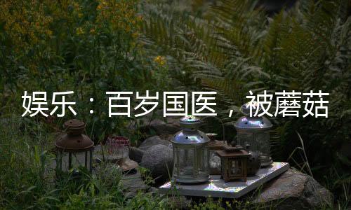 娛樂：百歲國醫(yī)，被蘑菇屋曝光了