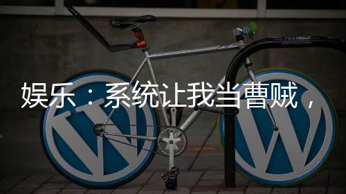 娛樂(lè)：系統(tǒng)讓我當(dāng)曹賊，熱巴嗨了