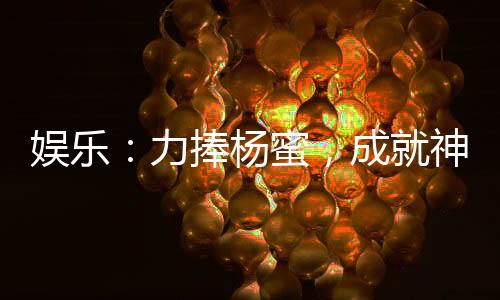 娛樂：力捧楊蜜，成就神級影帝！