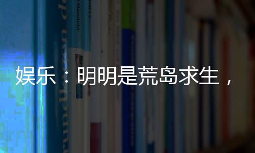 娛樂：明明是荒島求生，你卻帶我們來度假