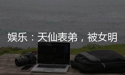 娛樂：天仙表弟，被女明星玩壞了