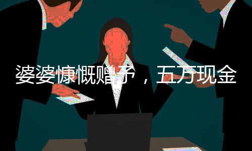 婆婆慷慨贈予，五萬現(xiàn)金均分三份，兒媳們喜獲厚禮