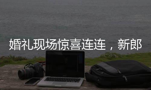 婚禮現(xiàn)場驚喜連連，新郎看到新娘閨蜜瞬間破防的感人瞬間