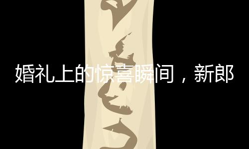 婚禮上的驚喜瞬間，新郎從兜里掏出檳榔引發(fā)的小插曲