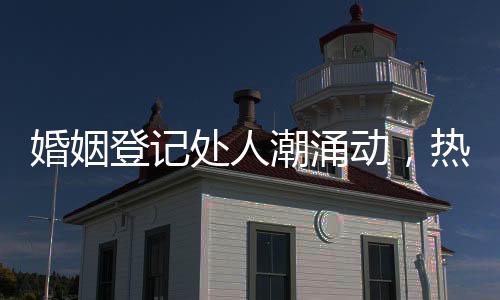 婚姻登記處人潮涌動，熱鬧非凡
