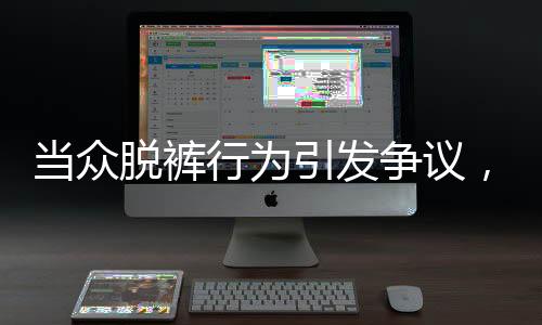 當(dāng)眾脫褲行為引發(fā)爭議，涉事者被開除并索賠