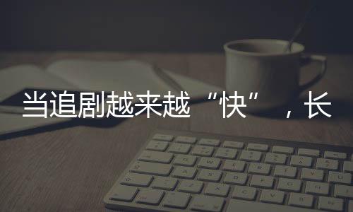 當(dāng)追劇越來越“快”，長劇如何兼顧叫好又叫座？