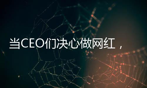 當(dāng)CEO們決心做網(wǎng)紅，企業(yè)領(lǐng)袖的新媒體時代探索