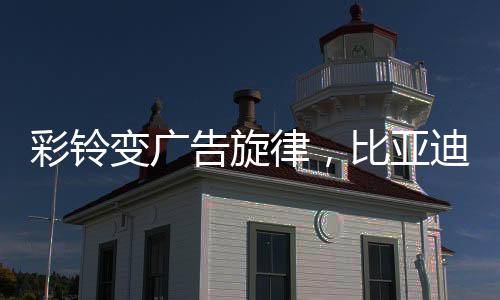 彩鈴變廣告旋律，比亞迪引領(lǐng)營(yíng)銷新潮流