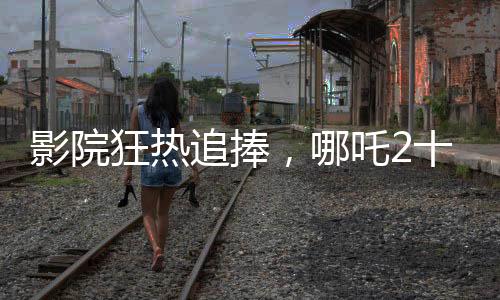 影院狂熱追捧，哪吒2十分鐘一場(chǎng)引爆觀影熱潮