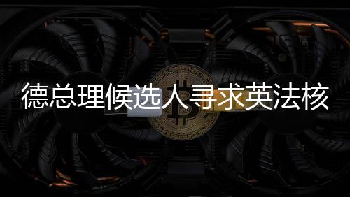 德總理候選人尋求英法核武器保護(hù)，歐洲安全新動(dòng)向