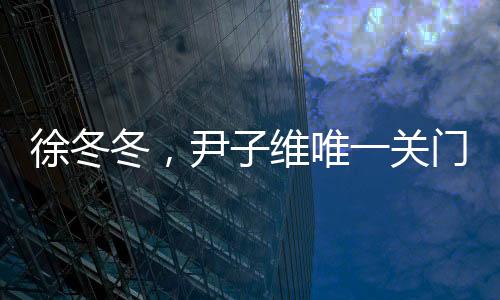徐冬冬，尹子維唯一關(guān)門(mén)弟子的閃耀之路