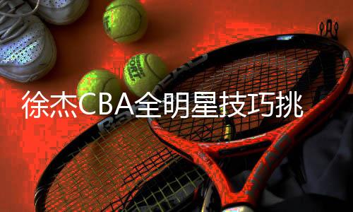 徐杰CBA全明星技巧挑戰(zhàn)賽奪冠，閃耀星光的榮耀時刻