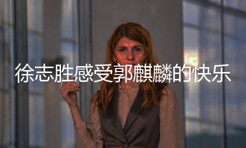 徐志勝感受郭麒麟的快樂，一場笑中帶淚的歡樂之旅
