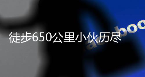 徒步650公里小伙歷盡艱辛終到家，詮釋堅韌與執(zhí)著的力量