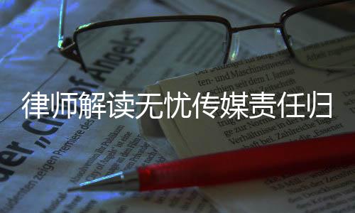 律師解讀無憂傳媒責(zé)任歸屬問題，相關(guān)方面或需承擔(dān)法律責(zé)任
