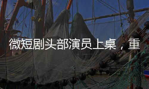 微短劇頭部演員上桌，重塑行業(yè)格局