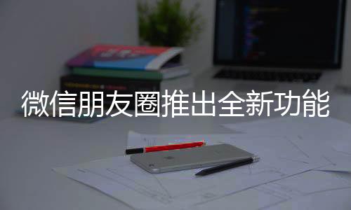 微信朋友圈推出全新功能，重塑社交體驗