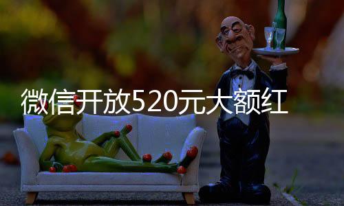 微信開放520元大額紅包，用戶的福音與驚喜
