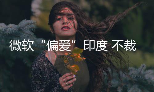 微軟“偏愛”印度 不裁員并加大 AI 投資