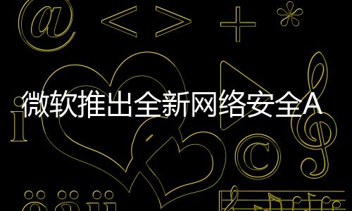 微軟推出全新網(wǎng)絡安全AI代理方案，重塑數(shù)字時代的網(wǎng)絡安全防護體系