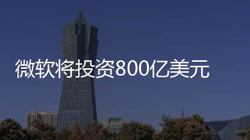 微軟將投資800億美元發(fā)展AI技術：美國AI黃金機會