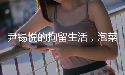 尹錫悅的拘留生活，泡菜與地面的生活實(shí)錄