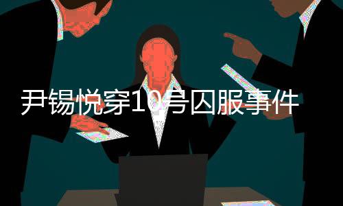 尹錫悅穿10號囚服事件揭秘，獄警口中的10號身份探究