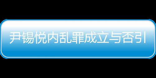 尹錫悅內(nèi)亂罪成立與否引發(fā)熱議，若成立最高可判死刑