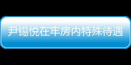 尹錫悅在牢房?jī)?nèi)特殊待遇，看電視不穿囚服的人性化管理探討