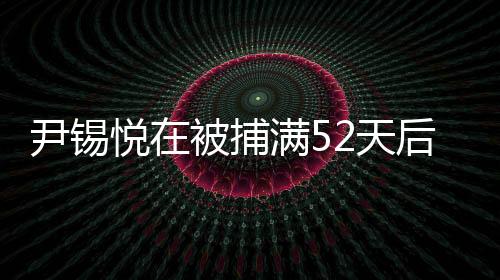 尹錫悅在被捕滿52天后獲釋，事件細節(jié)揭秘