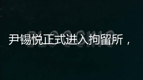 尹錫悅正式進(jìn)入拘留所，一探究竟