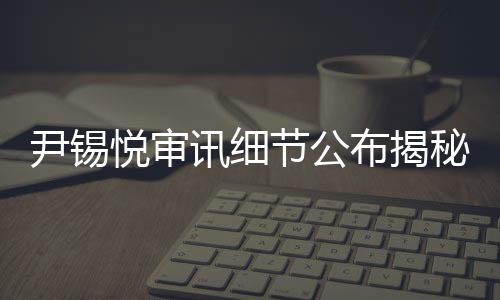 尹錫悅審訊細節(jié)公布揭秘