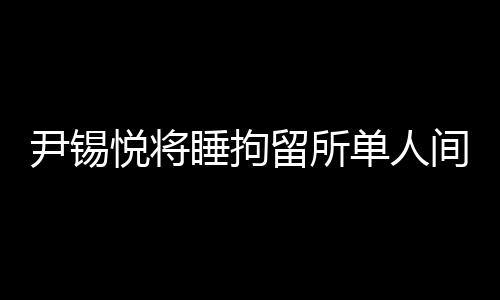 尹錫悅將睡拘留所單人間能喝牛肉湯的背后故事