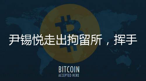 尹錫悅走出拘留所，揮手致謝——重新啟航的曙光