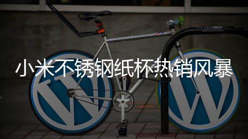 小米不銹鋼紙杯熱銷風(fēng)暴席卷市場(chǎng)