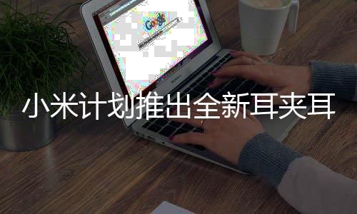 小米計劃推出全新耳夾耳機(jī)，引領(lǐng)時尚潮流，革新聽覺體驗