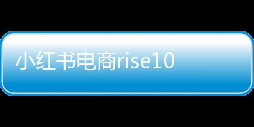 小紅書電商rise100榜單發(fā)布，揭曉年度百大電商勢力