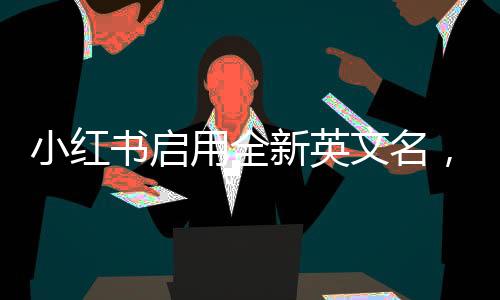 小紅書啟用全新英文名，國際化戰(zhàn)略邁出堅(jiān)實(shí)步伐