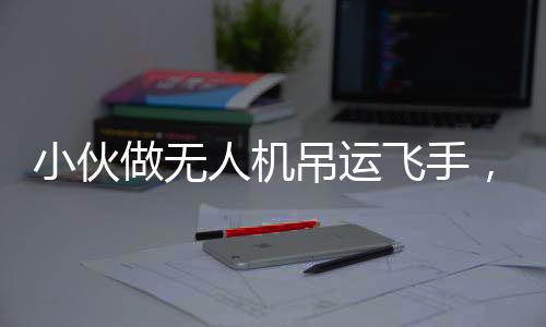 小伙做無人機吊運飛手，年收入近40萬，新興職業(yè)的崛起與未來展望
