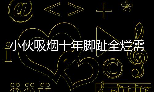 小伙吸煙十年腳趾全爛需截肢，一次警示引發(fā)的深思