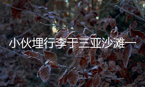 小伙埋行李于三亞沙灘一年重返挖出，時(shí)空沙盒中的遺失與重逢