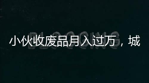 小伙收廢品月入過(guò)萬(wàn)，城市中的再生資源創(chuàng)業(yè)者崛起